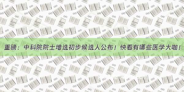 重磅：中科院院士增选初步候选人公布！快看有哪些医学大咖！