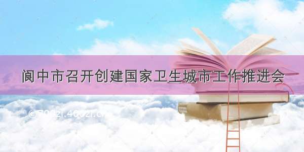 阆中市召开创建国家卫生城市工作推进会