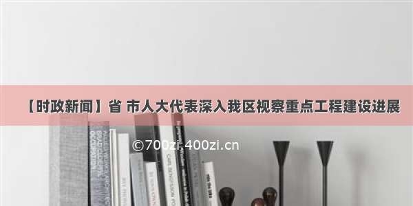 【时政新闻】省 市人大代表深入我区视察重点工程建设进展