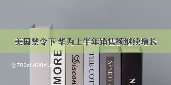 美国禁令下 华为上半年销售额继续增长