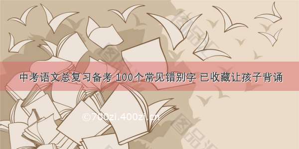 中考语文总复习备考 100个常见错别字 已收藏让孩子背诵