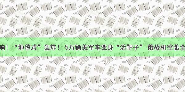 一声炸响！“地毯式”轰炸！ 5万辆美军车变身“活靶子” 俄战机空袭全部炸毁