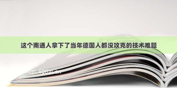 这个南通人拿下了当年德国人都没攻克的技术难题