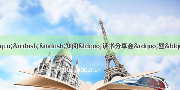 &ldquo;阅读使人充盈 分享使人快乐&rdquo;&mdash;&mdash;知阅&ldquo;读书分享会&rdquo;暨&ldquo;阅读小明星&rdquo;授勋仪式正式