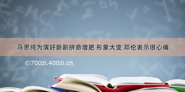 马思纯为演好新剧拼命增肥 形象大变 邓伦表示很心痛