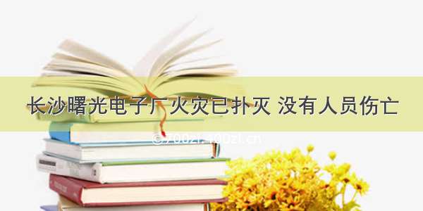 长沙曙光电子厂火灾已扑灭 没有人员伤亡