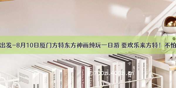 池园/闽清出发-8月10日厦门方特东方神画纯玩一日游 要欢乐来方特！不怕晒 不怕雨 