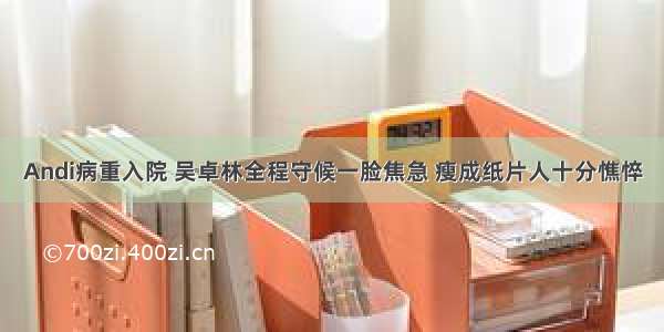 Andi病重入院 吴卓林全程守候一脸焦急 瘦成纸片人十分憔悴