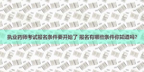 执业药师考试报名条件要开始了 报名有哪些条件你知道吗？