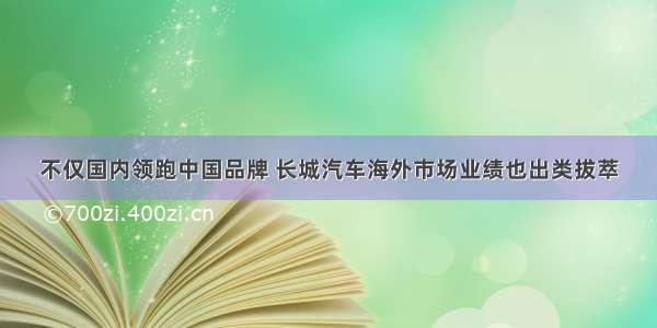 不仅国内领跑中国品牌 长城汽车海外市场业绩也出类拔萃