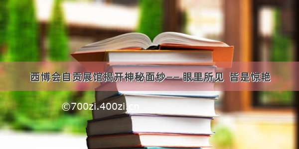 西博会自贡展馆揭开神秘面纱—— 眼里所见  皆是惊艳