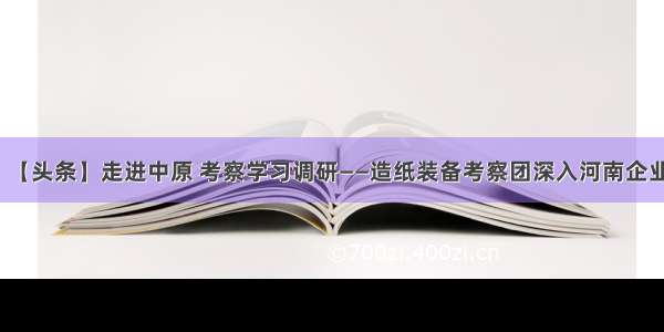 【头条】走进中原 考察学习调研——造纸装备考察团深入河南企业