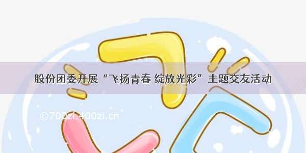 股份团委开展“飞扬青春 绽放光彩”主题交友活动