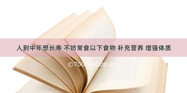 人到中年想长寿 不妨常食以下食物 补充营养 增强体质