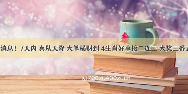 特大好消息！7天内 喜从天降 大笔横财到 4生肖好事接二连三 大奖三番五次中！