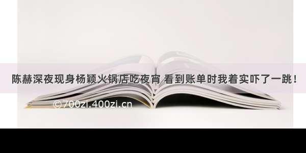 陈赫深夜现身杨颖火锅店吃夜宵 看到账单时我着实吓了一跳！