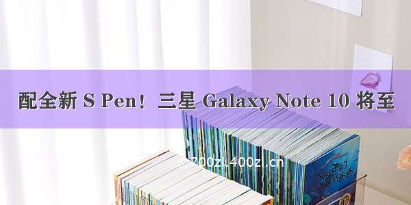 配全新 S Pen！三星 Galaxy Note 10 将至