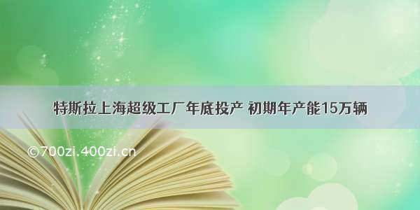 特斯拉上海超级工厂年底投产 初期年产能15万辆