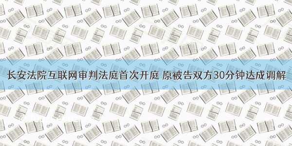 长安法院互联网审判法庭首次开庭 原被告双方30分钟达成调解