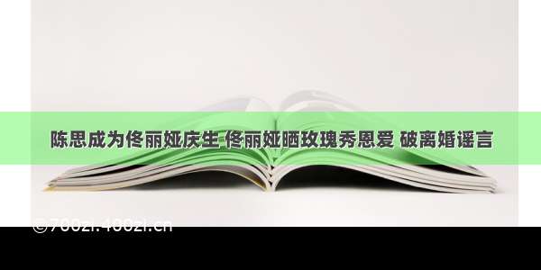 陈思成为佟丽娅庆生 佟丽娅晒玫瑰秀恩爱 破离婚谣言