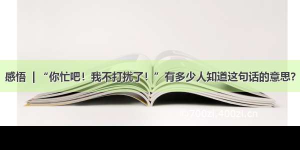 感悟  | “你忙吧！我不打扰了！”有多少人知道这句话的意思？