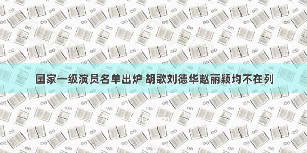 国家一级演员名单出炉 胡歌刘德华赵丽颖均不在列