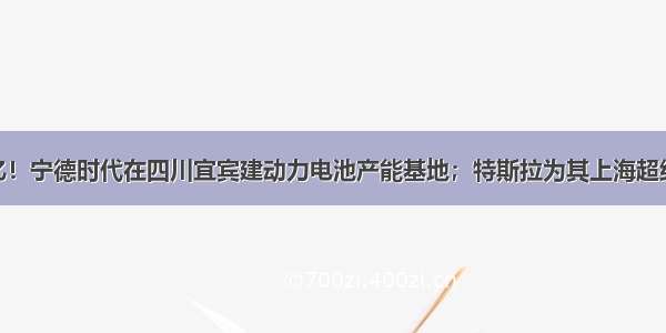 行业 | 100亿！宁德时代在四川宜宾建动力电池产能基地；特斯拉为其上海超级工厂Mode