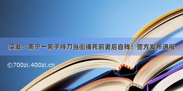 突发！南宁一男子持刀当街捅死前妻后自残！警方发布通报