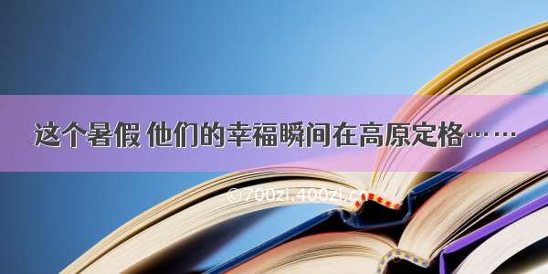 这个暑假 他们的幸福瞬间在高原定格……