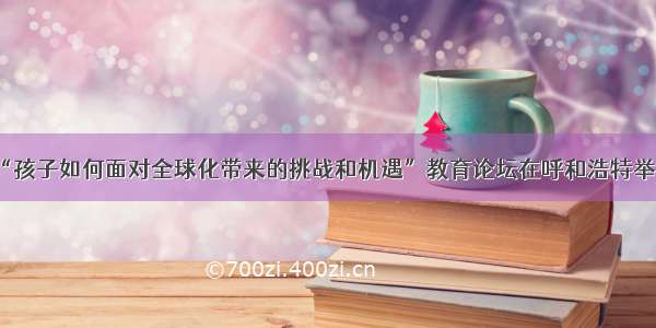 “孩子如何面对全球化带来的挑战和机遇”教育论坛在呼和浩特举行