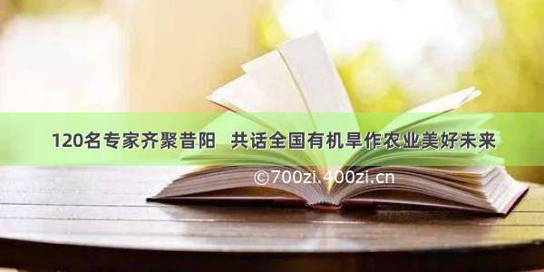 120名专家齐聚昔阳   共话全国有机旱作农业美好未来