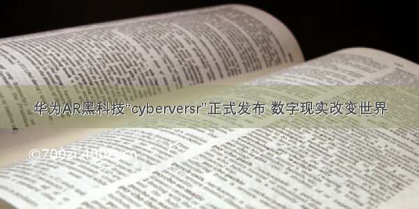 华为AR黑科技“cyberversr”正式发布 数字现实改变世界