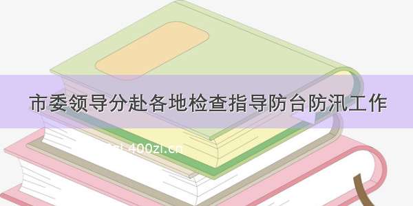 市委领导分赴各地检查指导防台防汛工作