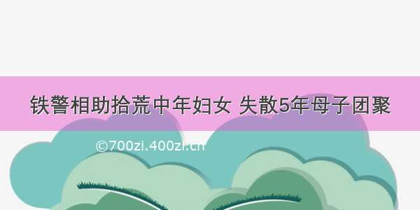 铁警相助拾荒中年妇女 失散5年母子团聚