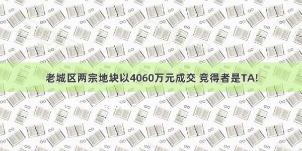 老城区两宗地块以4060万元成交 竞得者是TA!