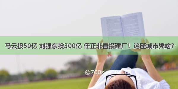 马云投50亿 刘强东投300亿 任正非直接建厂！这座城市凭啥？