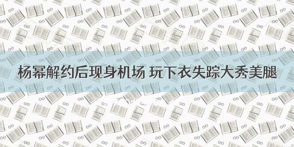 杨幂解约后现身机场 玩下衣失踪大秀美腿