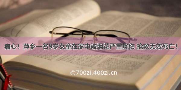 痛心！萍乡一名9岁女童在家中被烟花严重烧伤 抢救无效死亡！