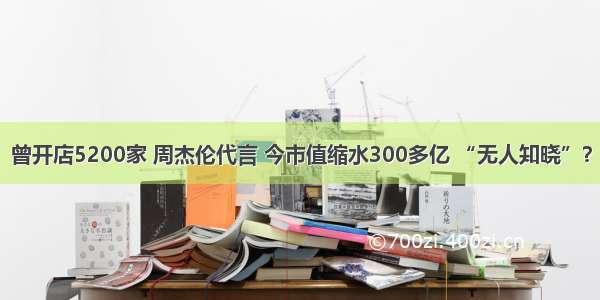 曾开店5200家 周杰伦代言 今市值缩水300多亿 “无人知晓”？