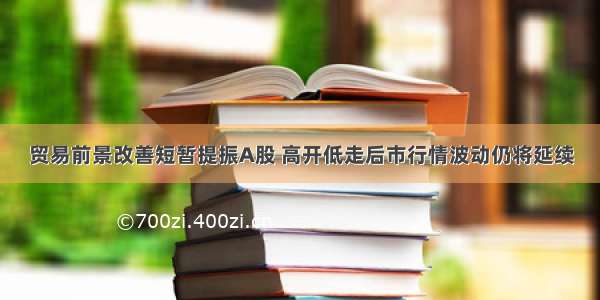 贸易前景改善短暂提振A股 高开低走后市行情波动仍将延续