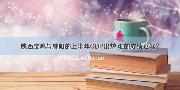 陕西宝鸡与咸阳的上半年GDP出炉 谁的成绩更好？