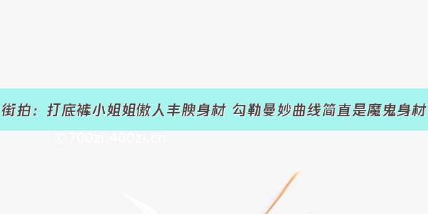 街拍：打底裤小姐姐傲人丰腴身材 勾勒曼妙曲线简直是魔鬼身材