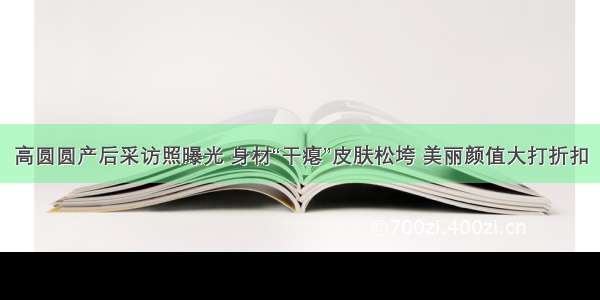 高圆圆产后采访照曝光 身材“干瘪”皮肤松垮 美丽颜值大打折扣