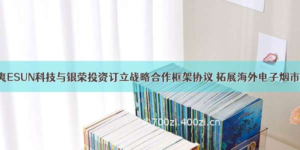 益爽ESUN科技与银荣投资订立战略合作框架协议 拓展海外电子烟市场！