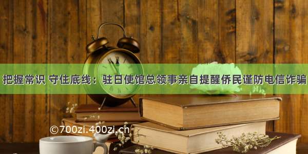 把握常识 守住底线：驻日使馆总领事亲自提醒侨民谨防电信诈骗