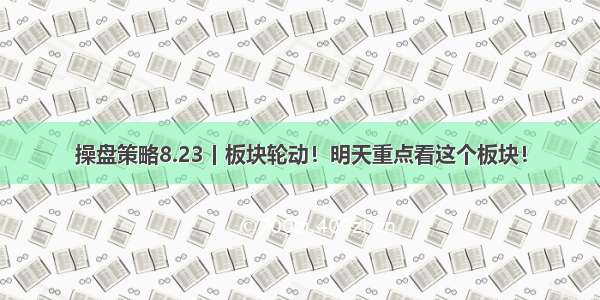 操盘策略8.23丨板块轮动！明天重点看这个板块！