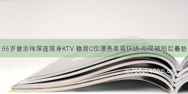 66岁曾志伟深夜现身KTV 稳居C位漂亮美眉环绕 发现被拍后暴怒