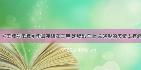 《王牌对王牌》华晨宇蹲在车旁 沈腾趴车上 关晓彤的表情太有趣