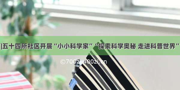 孵化培育|五十四所社区开展“小小科学家”“探索科学奥秘 走进科普世界”实验活动