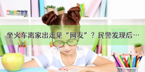 坐火车离家出走见“网友”？民警发现后…